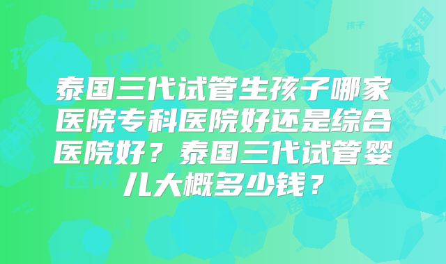 泰国三代试管生孩子哪家医院专科医院好还是综合医院好？泰国三代试管婴儿大概多少钱？