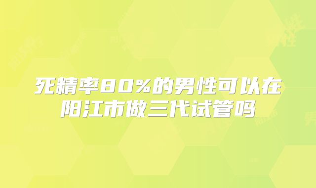死精率80%的男性可以在阳江市做三代试管吗