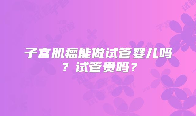 子宫肌瘤能做试管婴儿吗？试管贵吗？