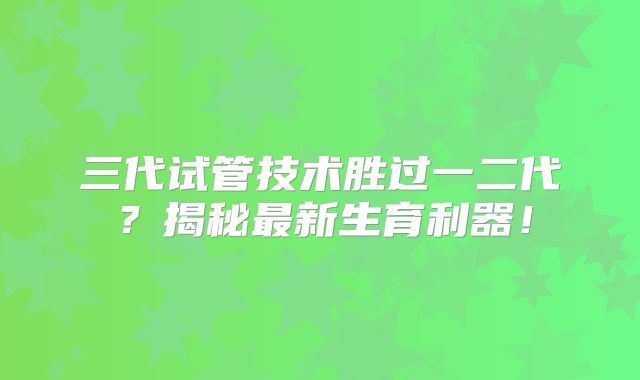 三代试管技术胜过一二代?揭秘最新生育利器!
