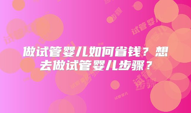 做试管婴儿如何省钱？想去做试管婴儿步骤？