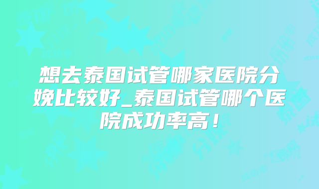 想去泰国试管哪家医院分娩比较好_泰国试管哪个医院成功率高！