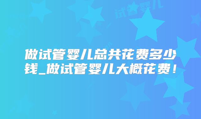 做试管婴儿总共花费多少钱_做试管婴儿大概花费！