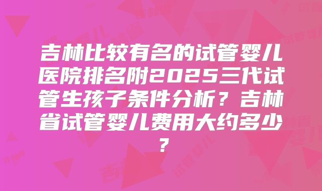 吉林比较有名的试管婴儿医院排名附2025三代试管生孩子条件分析?吉林省试管婴儿费用大约多少?