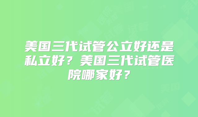 美国三代试管公立好还是私立好？美国三代试管医院哪家好？