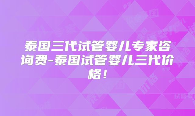 泰国三代试管婴儿专家咨询费-泰国试管婴儿三代价格！