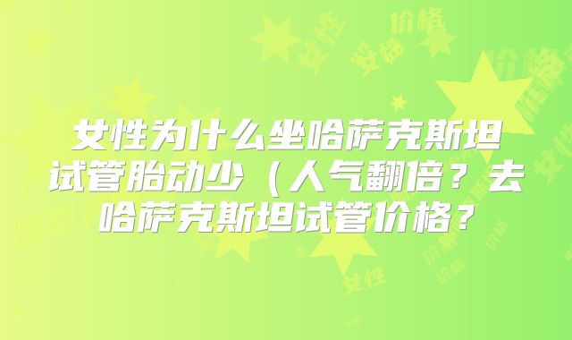女性为什么坐哈萨克斯坦试管胎动少(人气翻倍?去哈萨克斯坦试管价格?