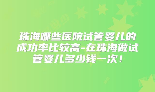珠海哪些医院试管婴儿的成功率比较高-在珠海做试管婴儿多少钱一次！