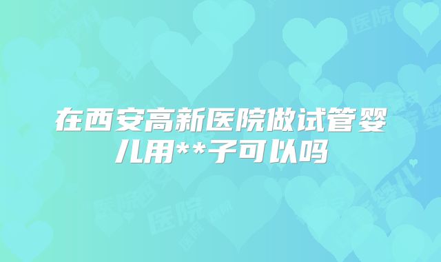 在西安高新医院做试管婴儿用**子可以吗