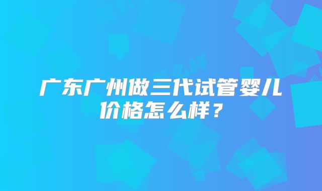 广东广州做三代试管婴儿价格怎么样?