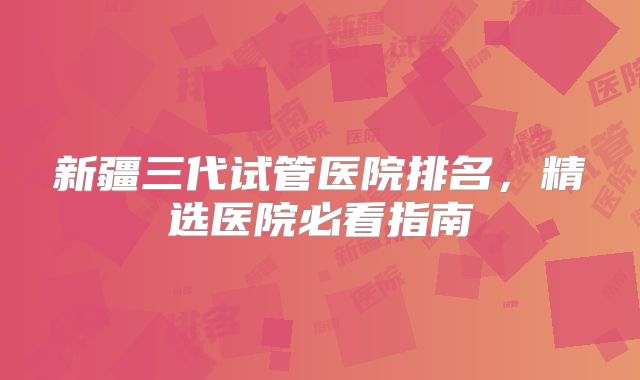 新疆三代试管医院排名，精选医院必看指南