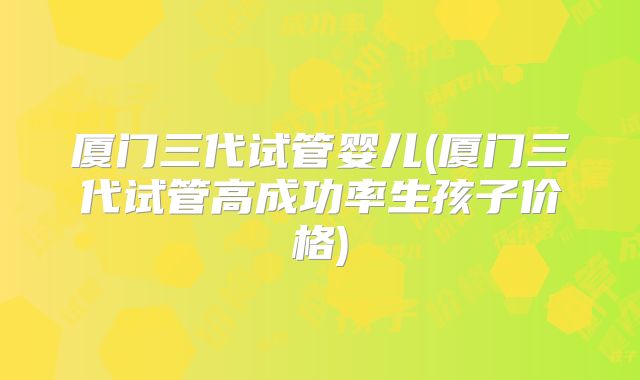 厦门三代试管婴儿(厦门三代试管高成功率生孩子价格)
