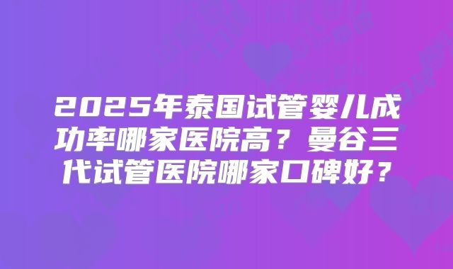 2025年泰国试管婴儿成功率哪家医院高？曼谷三代试管医院哪家口碑好？
