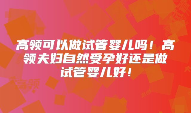 高领可以做试管婴儿吗！高领夫妇自然受孕好还是做试管婴儿好！