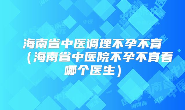 海南省中医调理不孕不育（海南省中医院不孕不育看哪个医生）