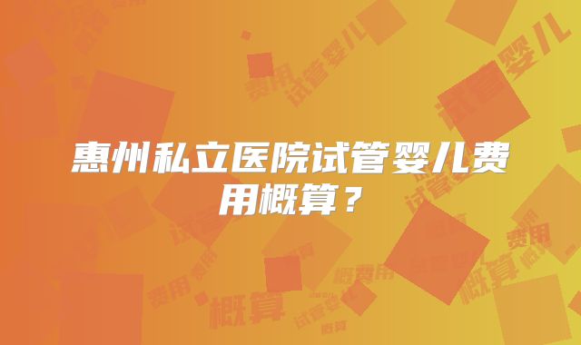 惠州私立医院试管婴儿费用概算？