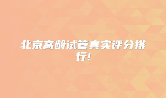 北京高龄试管真实评分排行!