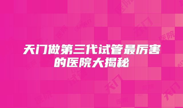 天门做第三代试管最厉害的医院大揭秘