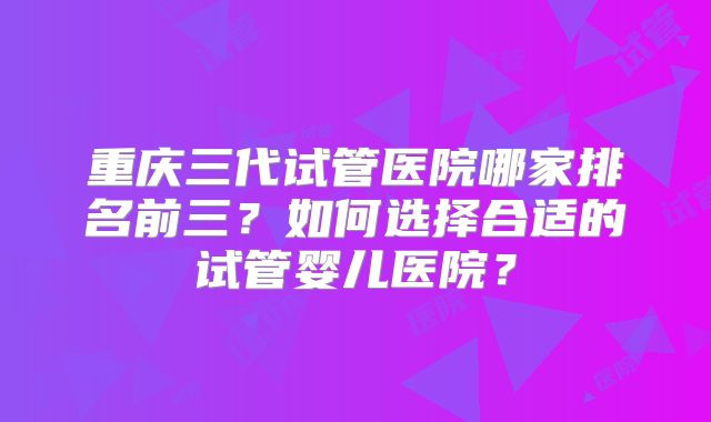 重庆三代试管医院哪家排名前三？如何选择合适的试管婴儿医院？