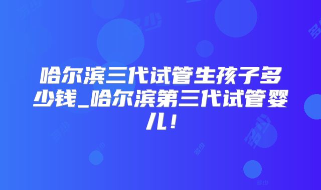 哈尔滨三代试管生孩子多少钱_哈尔滨第三代试管婴儿！