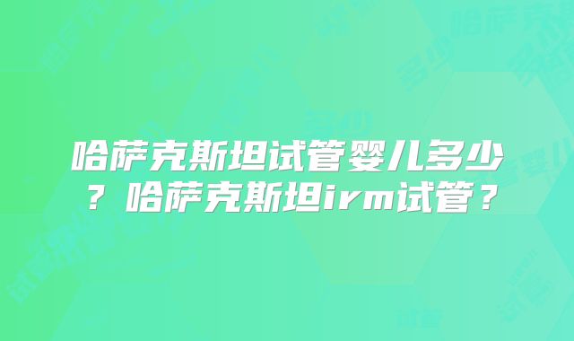 哈萨克斯坦试管婴儿多少？哈萨克斯坦irm试管？
