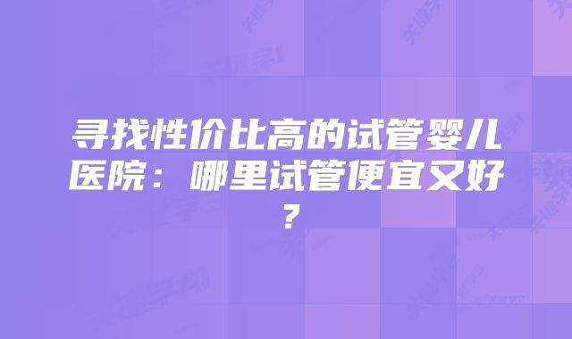 寻找性价比高的试管婴儿医院：哪里试管便宜又好？