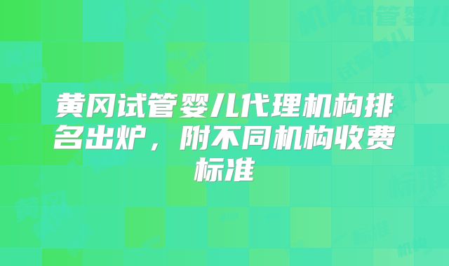 黄冈试管婴儿代理机构排名出炉，附不同机构收费标准