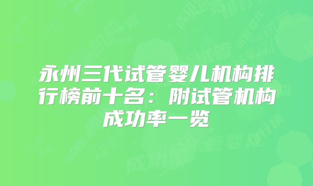 永州三代试管婴儿机构排行榜前十名:附试管机构成功率一览