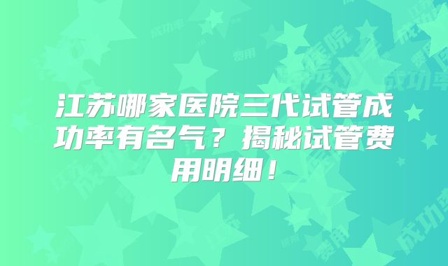 江苏哪家医院三代试管成功率有名气?揭秘试管费用明细!