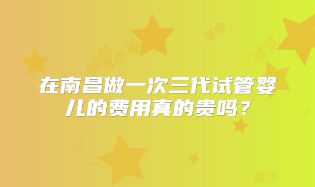 在南昌做一次三代试管婴儿的费用真的贵吗？