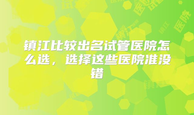 镇江比较出名试管医院怎么选,选择这些医院准没错