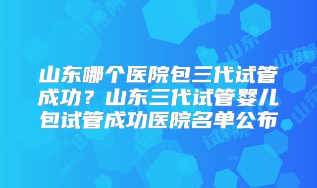 山东哪个医院包三代试管成功？山东三代试管婴儿包试管成功医院名单公布