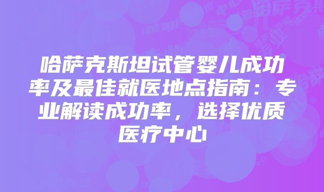 哈萨克斯坦试管婴儿成功率及最佳就医地点指南：专业解读成功率，选择优质医疗中心