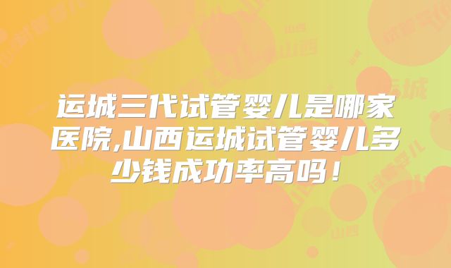运城三代试管婴儿是哪家医院,山西运城试管婴儿多少钱成功率高吗！
