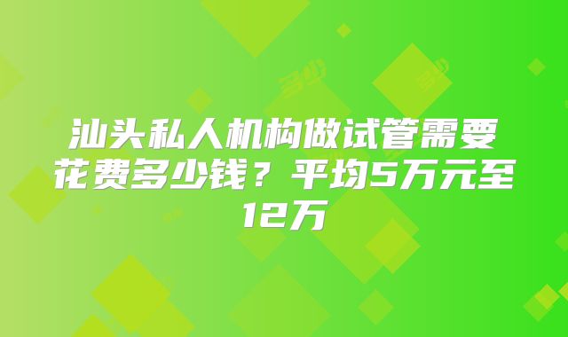 汕头私人机构做试管需要花费多少钱？平均5万元至12万