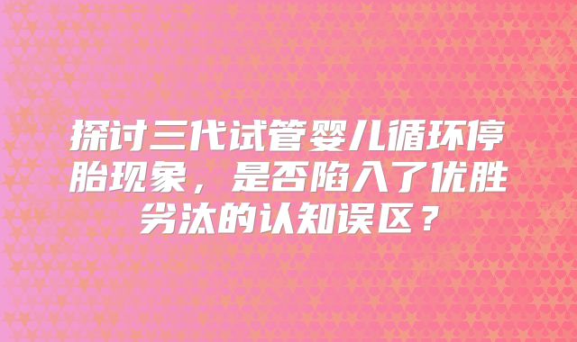 探讨三代试管婴儿循环停胎现象,是否陷入了优胜劣汰的认知误区?