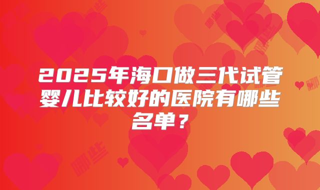 2025年海口做三代试管婴儿比较好的医院有哪些名单?
