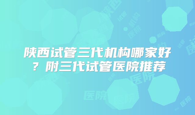 陕西试管三代机构哪家好？附三代试管医院推荐