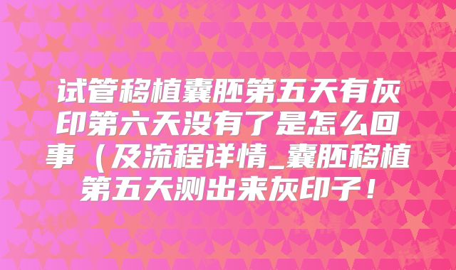 试管移植囊胚第五天有灰印第六天没有了是怎么回事(及流程详情_囊胚移植第五天测出来灰印子!