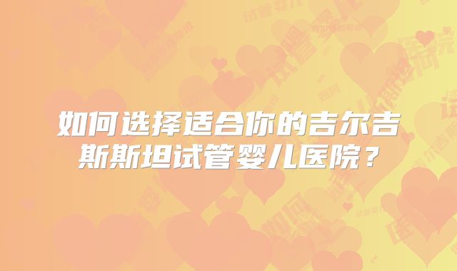 如何选择适合你的吉尔吉斯斯坦试管婴儿医院？