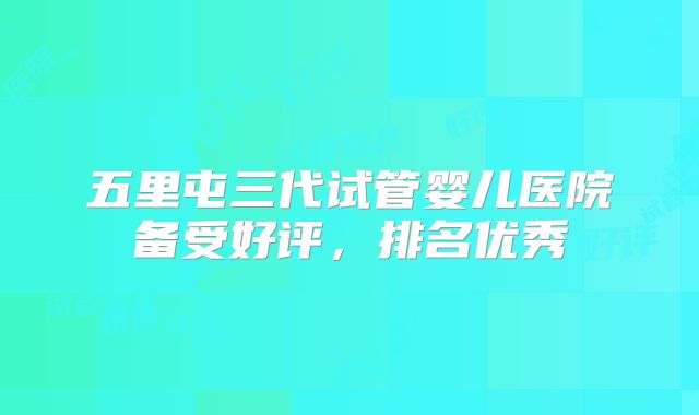 五里屯三代试管婴儿医院备受好评，排名优秀