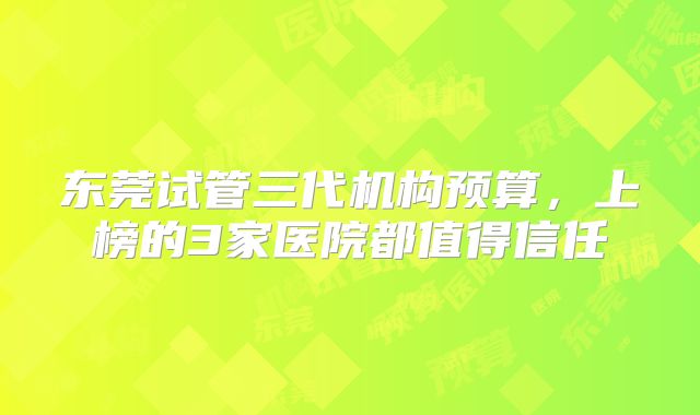 东莞试管三代机构预算，上榜的3家医院都值得信任