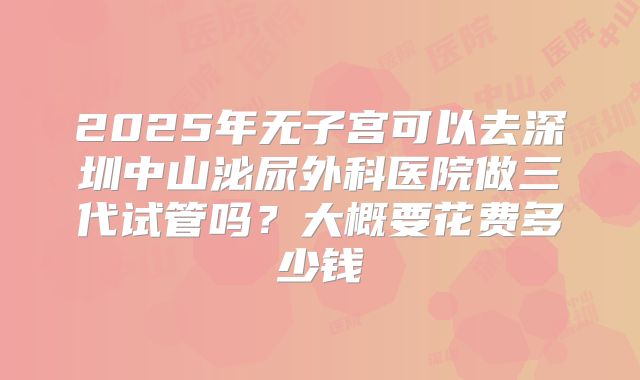 2025年无子宫可以去深圳中山泌尿外科医院做三代试管吗？大概要花费多少钱