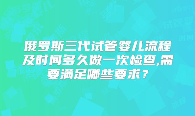 俄罗斯三代试管婴儿流程及时间多久做一次检查,需要满足哪些要求？
