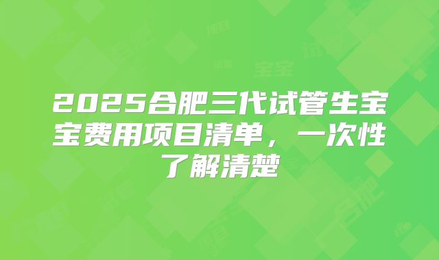 2025合肥三代试管生宝宝费用项目清单，一次性了解清楚