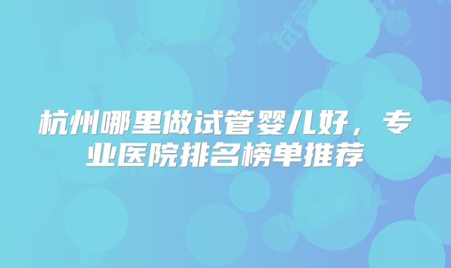 杭州哪里做试管婴儿好,专业医院排名榜单推荐