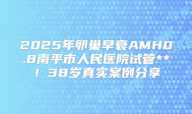 2025年卵巢早衰AMH0.8南平市人民医院试管**！38岁真实案例分享