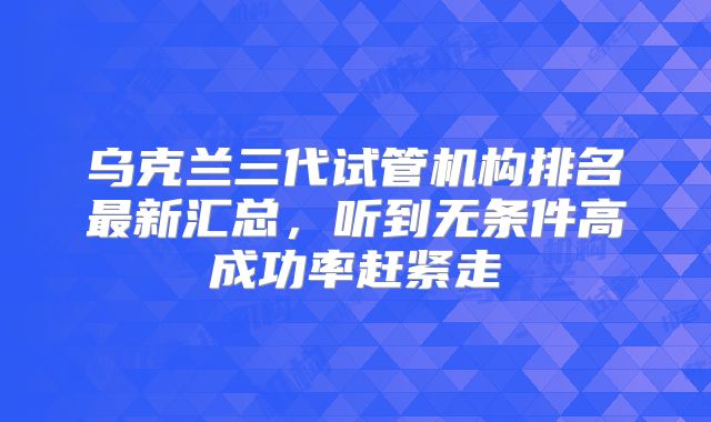 乌克兰三代试管机构排名最新汇总，听到无条件高成功率赶紧走
