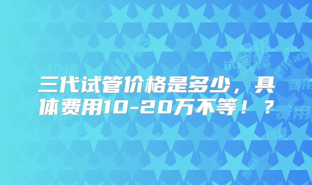 三代试管价格是多少，具体费用10-20万不等！？