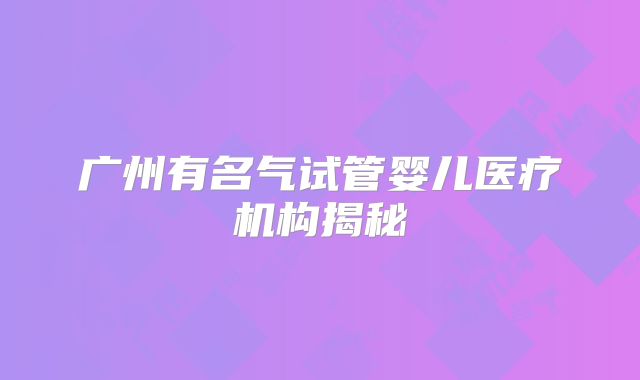 广州有名气试管婴儿医疗机构揭秘